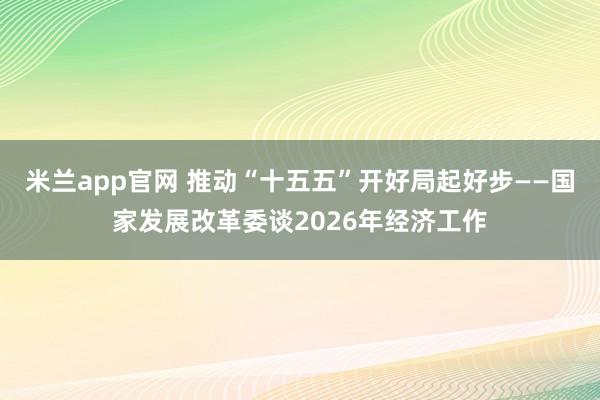 米兰app官网 推动“十五五”开好局起好步——国家发展改革委谈2026年经济工作