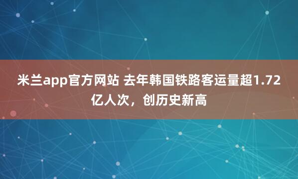 米兰app官方网站 去年韩国铁路客运量超1.72亿人次，创历史新高