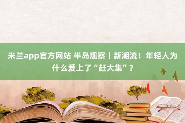 米兰app官方网站 半岛观察丨新潮流！年轻人为什么爱上了“赶大集”？