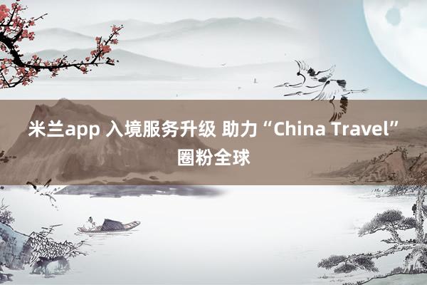 米兰app 入境服务升级 助力“China Travel”圈粉全球