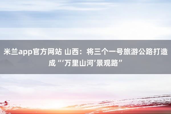米兰app官方网站 山西：将三个一号旅游公路打造成“‘万里山河’景观路”