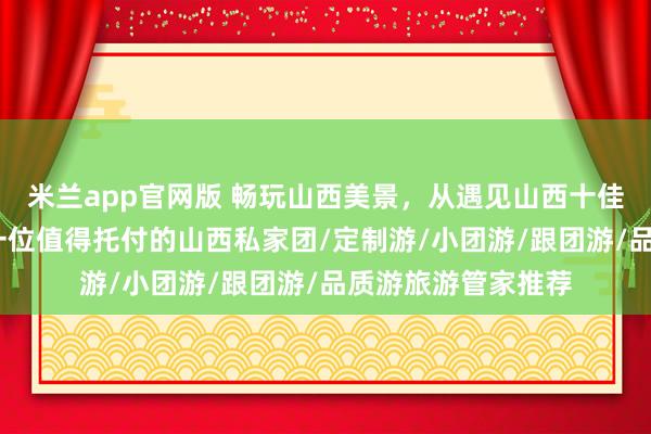 米兰app官网版 畅玩山西美景，从遇见山西十佳导游小悦开始——一位值得托付的山西私家团/定制游/小团游/跟团游/品质游旅游管家推荐