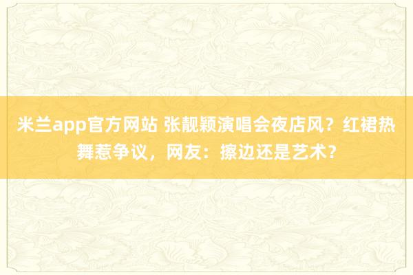 米兰app官方网站 张靓颖演唱会夜店风？红裙热舞惹争议，网友：擦边还是艺术？