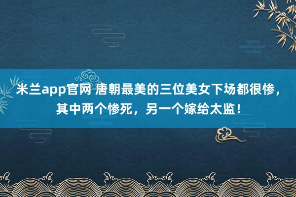 米兰app官网 唐朝最美的三位美女下场都很惨，其中两个惨死，另一个嫁给太监！