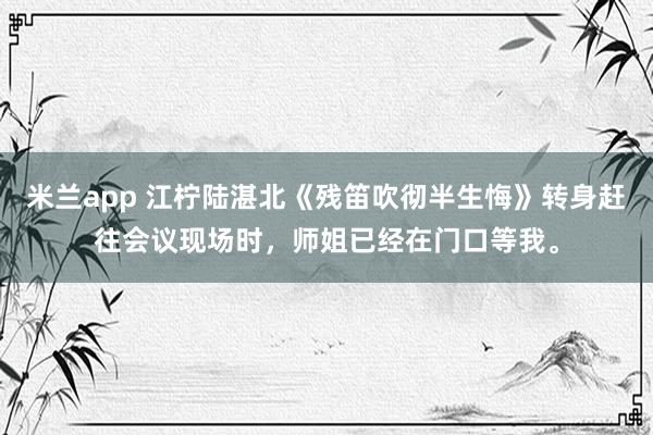 米兰app 江柠陆湛北《残笛吹彻半生悔》转身赶往会议现场时，师姐已经在门口等我。