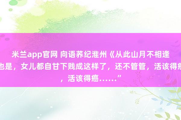 米兰app官网 向语荞纪淮州《从此山月不相逢》你妈也是，女儿都自甘下贱成这样了，还不管管，活该得癌……”