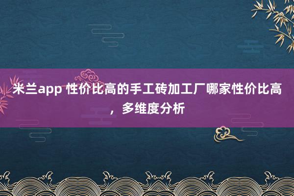 米兰app 性价比高的手工砖加工厂哪家性价比高，多维度分析