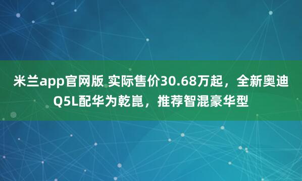 米兰app官网版 实际售价30.68万起，全新奥迪Q5L配华为乾崑，推荐智混豪华型