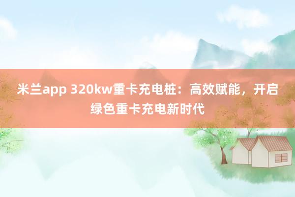 米兰app 320kw重卡充电桩：高效赋能，开启绿色重卡充电新时代
