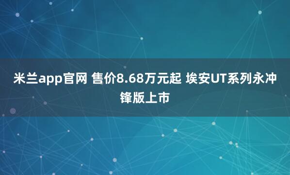 米兰app官网 售价8.68万元起 埃安UT系列永冲锋版上市