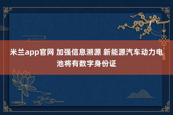 米兰app官网 加强信息溯源 新能源汽车动力电池将有数字身份证