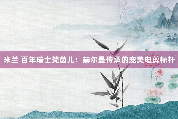 米兰 百年瑞士梵茵儿：赫尔曼传承的宠美电剪标杆