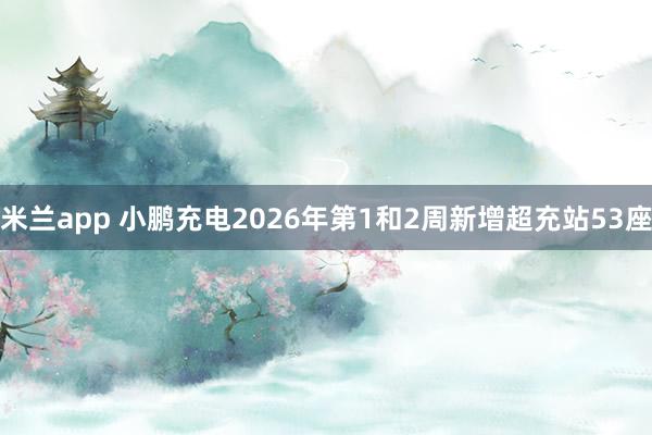 米兰app 小鹏充电2026年第1和2周新增超充站53座