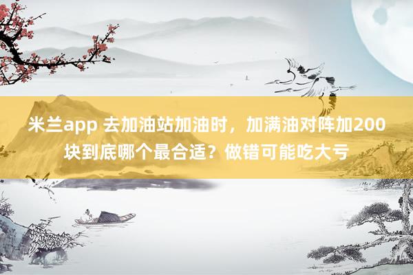 米兰app 去加油站加油时，加满油对阵加200块到底哪个最合适？做错可能吃大亏