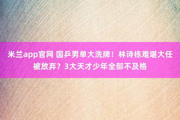 米兰app官网 国乒男单大洗牌！林诗栋难堪大任被放弃？3大天才少年全部不及格
