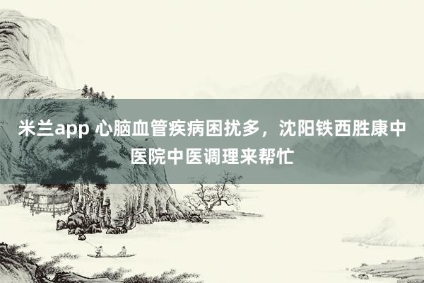 米兰app 心脑血管疾病困扰多，沈阳铁西胜康中医院中医调理来帮忙