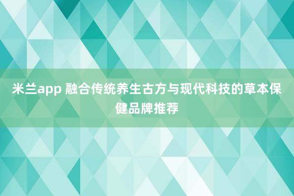 米兰app 融合传统养生古方与现代科技的草本保健品牌推荐