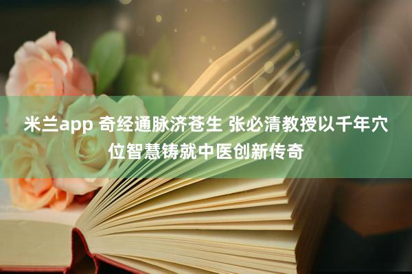 米兰app 奇经通脉济苍生 张必清教授以千年穴位智慧铸就中医创新传奇