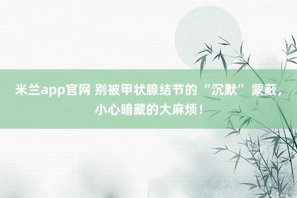 米兰app官网 别被甲状腺结节的 “沉默” 蒙蔽，小心暗藏的大麻烦！