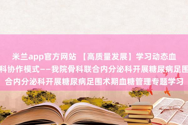 米兰app官方网站 【高质量发展】学习动态血糖监测技术，构建多学科协作模式——我院骨科联合内分泌科开展糖尿病足围术期血糖管理专题学习