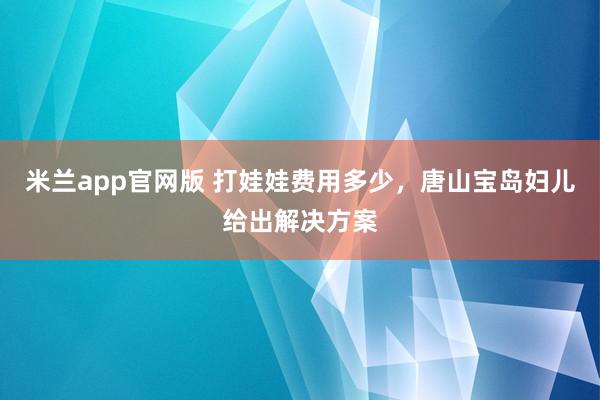 米兰app官网版 打娃娃费用多少，唐山宝岛妇儿给出解决方案