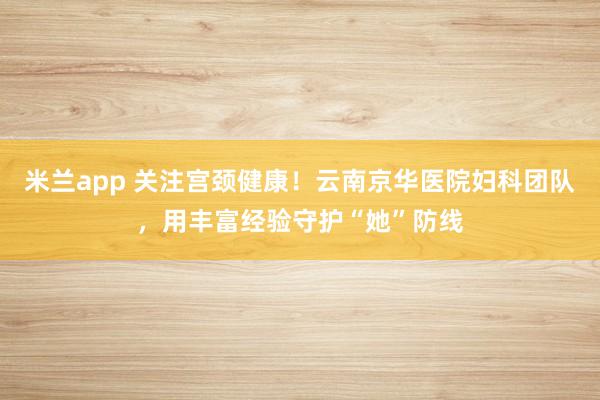 米兰app 关注宫颈健康！云南京华医院妇科团队，用丰富经验守护“她”防线