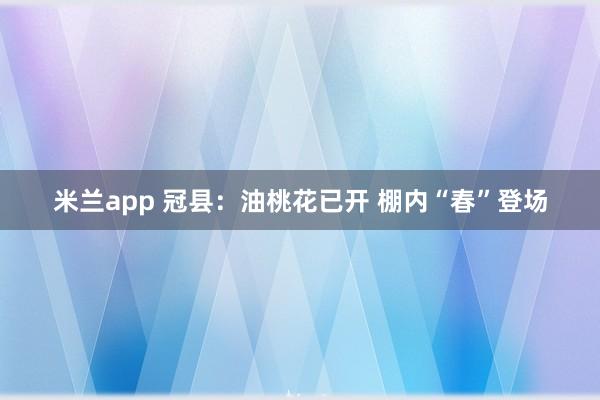 米兰app 冠县：油桃花已开 棚内“春”登场