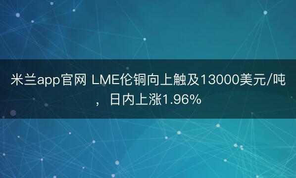 米兰app官网 LME伦铜向上触及13000美元/吨，日内上涨1.96%