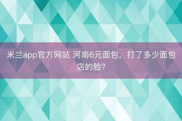 米兰app官方网站 河南6元面包，打了多少面包店的脸？