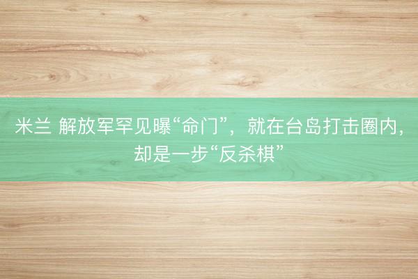 米兰 解放军罕见曝“命门”，就在台岛打击圈内，却是一步“反杀棋”