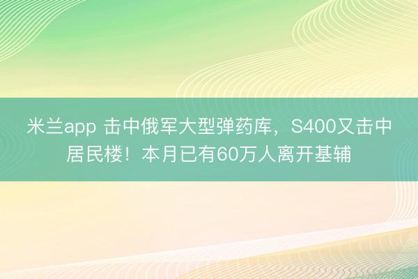 米兰app 击中俄军大型弹药库，S400又击中居民楼！本月已有60万人离开基辅