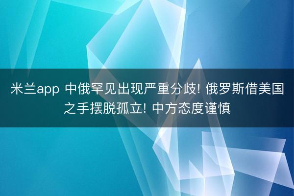 米兰app 中俄罕见出现严重分歧! 俄罗斯借美国之手摆脱孤立! 中方态度谨慎