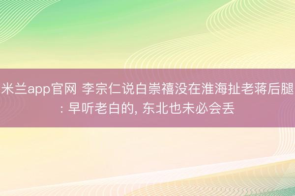 米兰app官网 李宗仁说白崇禧没在淮海扯老蒋后腿: 早听老白的, 东北也未必会丢