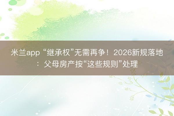 米兰app “继承权”无需再争！2026新规落地：父母房产按“这些规则”处理