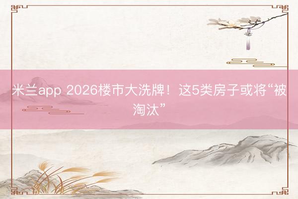 米兰app 2026楼市大洗牌！这5类房子或将“被淘汰”