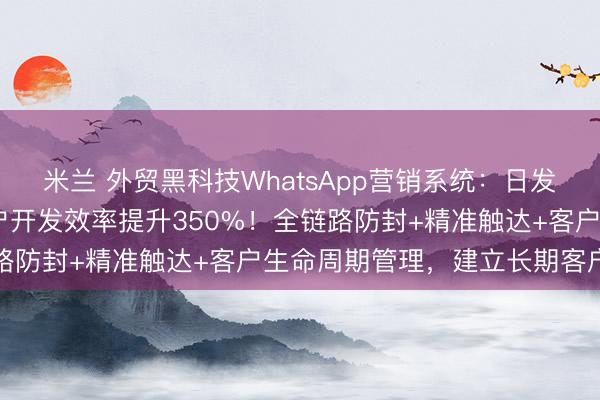 米兰 外贸黑科技WhatsApp营销系统：日发350+消息零封号，客户开发效率提升350%！全链路防封+精准触达+客户生命周期管理，建立长期客户关系