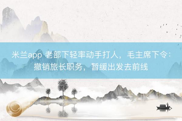米兰app 老部下轻率动手打人，毛主席下令：撤销旅长职务，暂缓出发去前线
