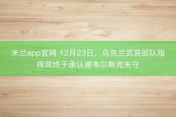 米兰app官网 12月23日，乌克兰武装部队指挥层终于承认谢韦尔斯克失守