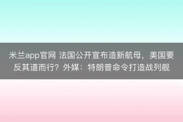 米兰app官网 法国公开宣布造新航母，美国要反其道而行？外媒：特朗普命令打造战列舰