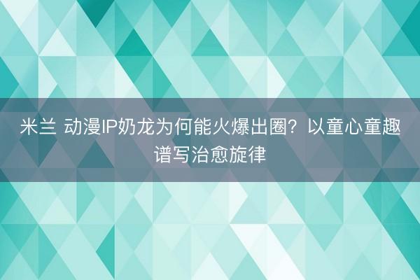 米兰 动漫IP奶龙为何能火爆出圈？以童心童趣谱写治愈旋律