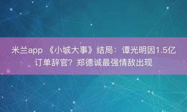 米兰app 《小城大事》结局：谭光明因1.5亿订单辞官？郑德诚最强情敌出现