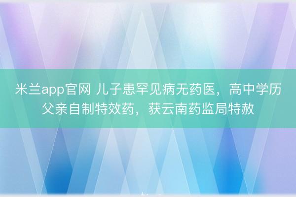 米兰app官网 儿子患罕见病无药医，高中学历父亲自制特效药，获云南药监局特赦