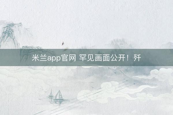 米兰app官网 罕见画面公开！歼