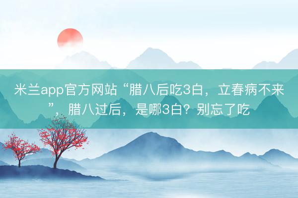 米兰app官方网站 “腊八后吃3白，立春病不来”，腊八过后，是哪3白？别忘了吃