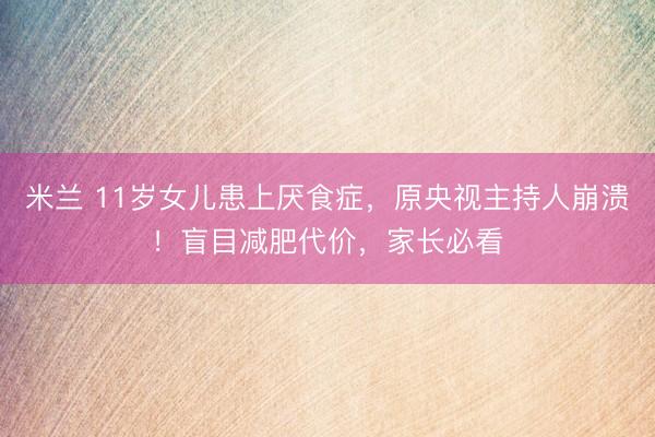 米兰 11岁女儿患上厌食症，原央视主持人崩溃！盲目减肥代价，家长必看