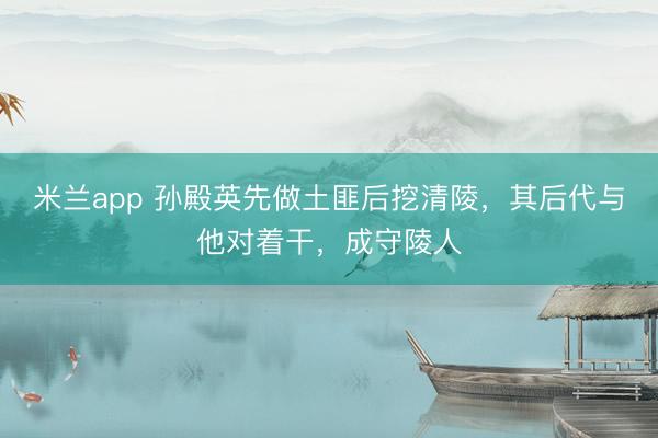 米兰app 孙殿英先做土匪后挖清陵，其后代与他对着干，成守陵人