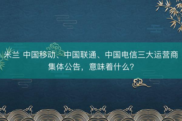 米兰 中国移动、中国联通、中国电信三大运营商集体公告，意味着什么？