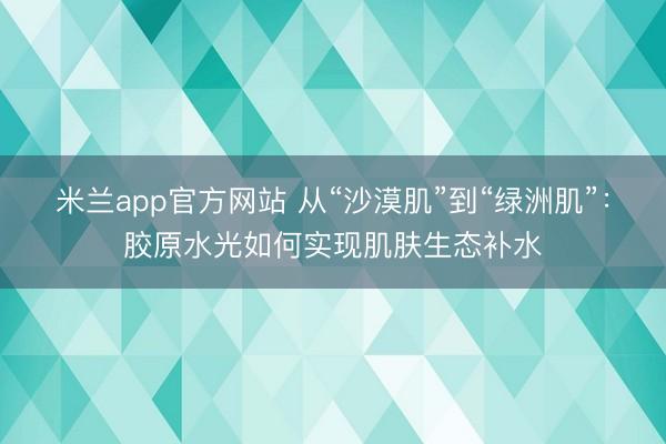米兰app官方网站 从“沙漠肌”到“绿洲肌”：胶原水光如何实现肌肤生态补水