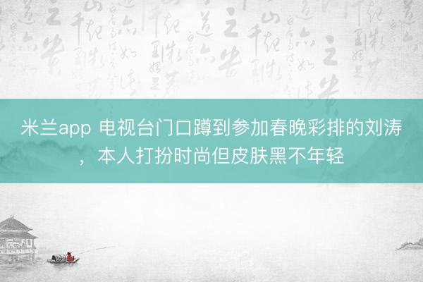 米兰app 电视台门口蹲到参加春晚彩排的刘涛，本人打扮时尚但皮肤黑不年轻