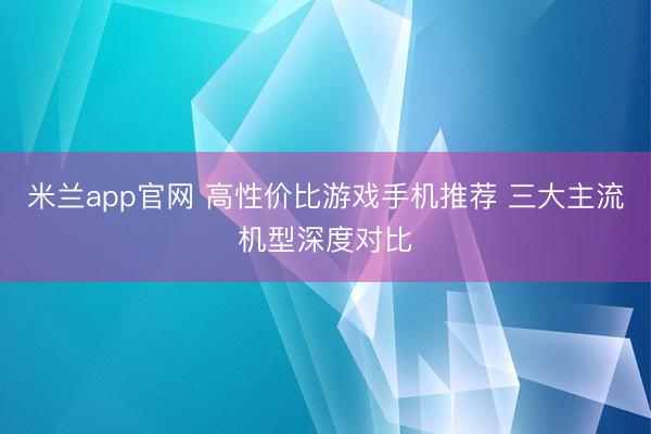 米兰app官网 高性价比游戏手机推荐 三大主流机型深度对比